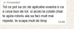 Mesaj primit pe WhatsApp: „Tot ce pot sa zic de aplicatia voastra e ca e ceva bun de tot. si acolo la cotatii chiar te ajuta robotu ala sa faci mult mai repede, te scapa mult de timp".